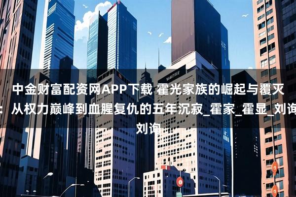 中金财富配资网APP下载 霍光家族的崛起与覆灭：从权力巅峰到血腥复仇的五年沉寂_霍家_霍显_刘询