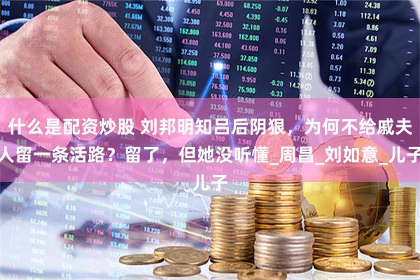 什么是配资炒股 刘邦明知吕后阴狠，为何不给戚夫人留一条活路？留了，但她没听懂_周昌_刘如意_儿子
