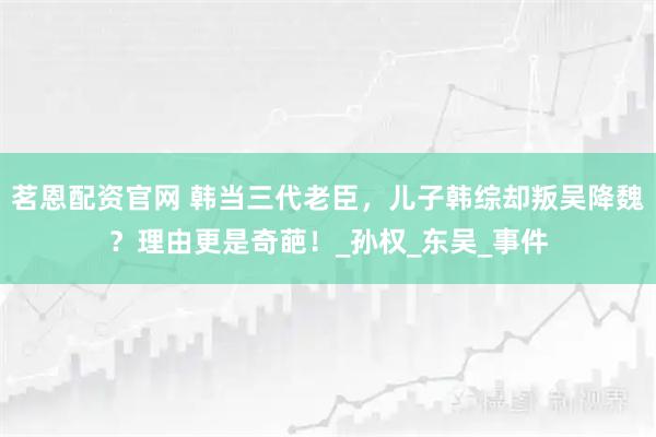 茗恩配资官网 韩当三代老臣，儿子韩综却叛吴降魏？理由更是奇葩！_孙权_东吴_事件