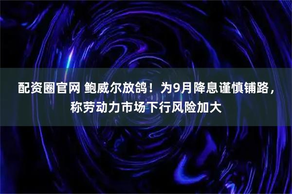 配资圈官网 鲍威尔放鸽！为9月降息谨慎铺路，称劳动力市场下行风险加大