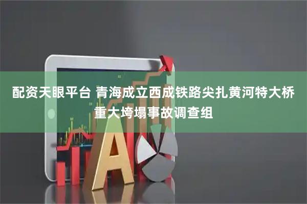配资天眼平台 青海成立西成铁路尖扎黄河特大桥重大垮塌事故调查组