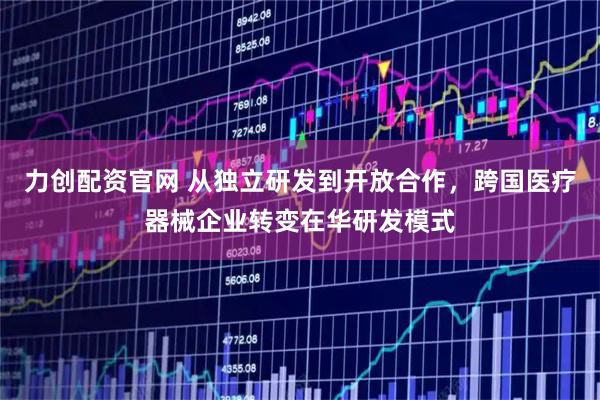 力创配资官网 从独立研发到开放合作，跨国医疗器械企业转变在华研发模式