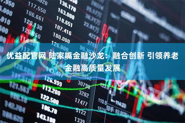 优益配官网 陆家嘴金融沙龙：融合创新 引领养老金融高质量发展
