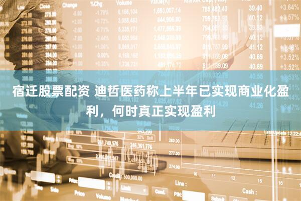 宿迁股票配资 迪哲医药称上半年已实现商业化盈利，何时真正实现盈利