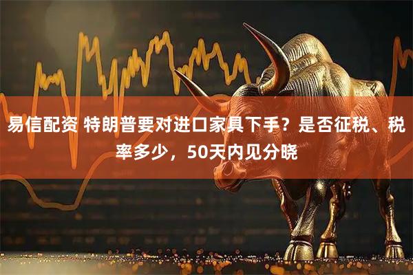 易信配资 特朗普要对进口家具下手？是否征税、税率多少，50天内见分晓