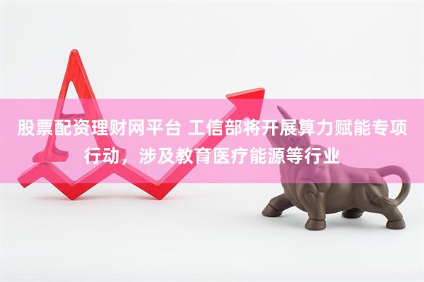 股票配资理财网平台 工信部将开展算力赋能专项行动，涉及教育医疗能源等行业