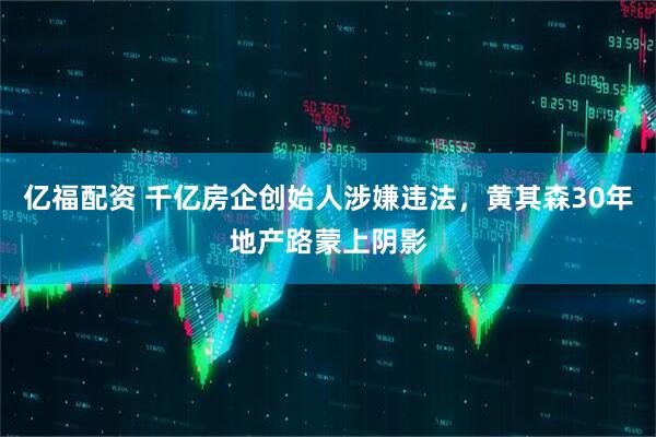 亿福配资 千亿房企创始人涉嫌违法，黄其森30年地产路蒙上阴影