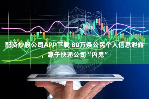 配资炒股公司APP下载 80万条公民个人信息泄露，源于快递公司“内鬼”