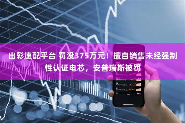 出彩速配平台 罚没375万元！擅自销售未经强制性认证电芯，安普瑞斯被罚