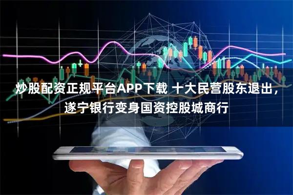 炒股配资正规平台APP下载 十大民营股东退出，遂宁银行变身国资控股城商行