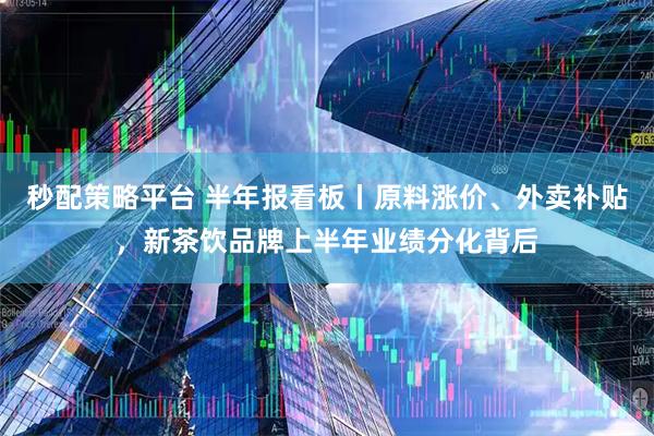 秒配策略平台 半年报看板丨原料涨价、外卖补贴，新茶饮品牌上半年业绩分化背后