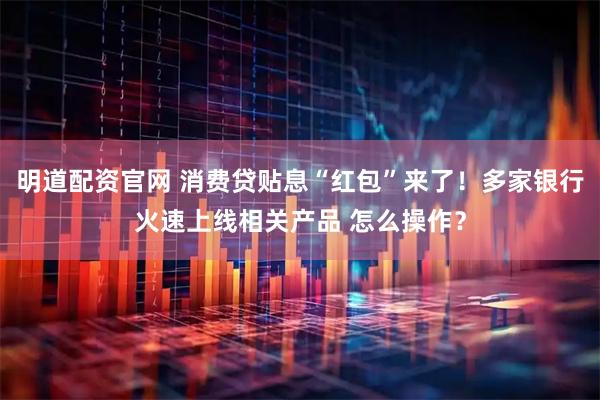 明道配资官网 消费贷贴息“红包”来了！多家银行火速上线相关产品 怎么操作？