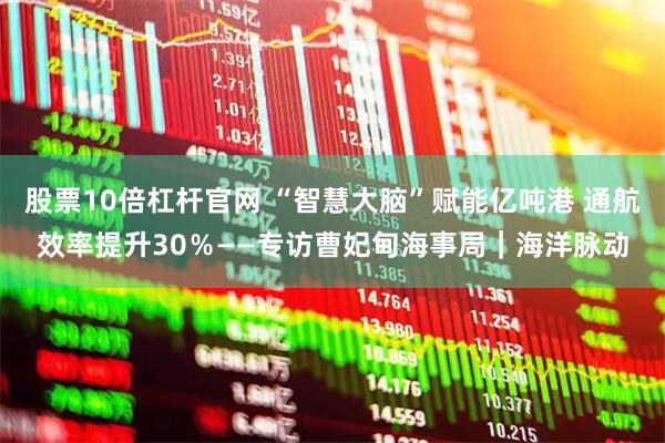 股票10倍杠杆官网 “智慧大脑”赋能亿吨港 通航效率提升30％——专访曹妃甸海事局｜海洋脉动