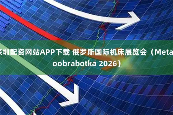 深圳配资网站APP下载 俄罗斯国际机床展览会（Metalloobrabotka 2026）
