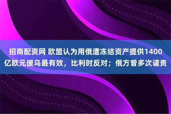 招商配资网 欧盟认为用俄遭冻结资产提供1400亿欧元援乌最有效,比利时反对;俄方曾多次谴责
