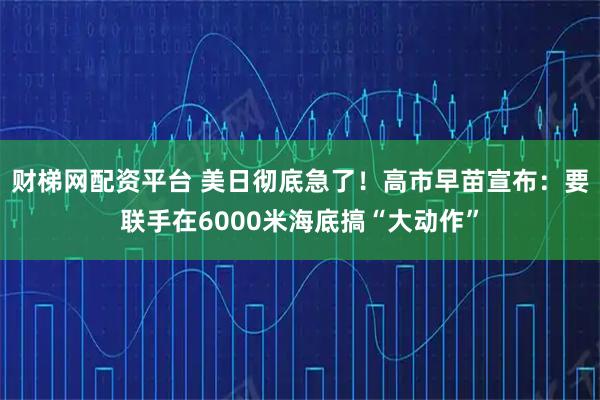 财梯网配资平台 美日彻底急了！高市早苗宣布：要联手在6000米海底搞“大动作”