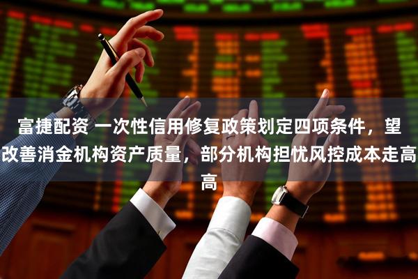 富捷配资 一次性信用修复政策划定四项条件，望改善消金机构资产质量，部分机构担忧风控成本走高