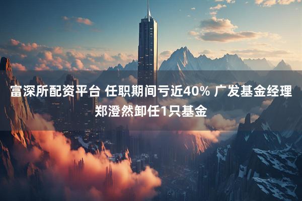 富深所配资平台 任职期间亏近40% 广发基金经理郑澄然卸任1只基金