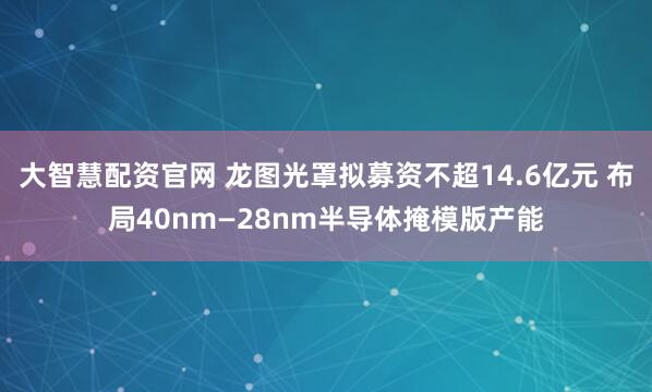 大智慧配资官网 龙图光罩拟募资不超14.6亿元 布局40nm—28nm半导体掩模版产能