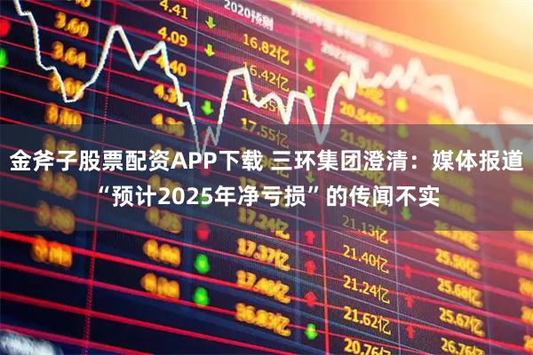 金斧子股票配资APP下载 三环集团澄清：媒体报道“预计2025年净亏损”的传闻不实
